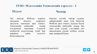 IT101- Мэдээллийн Технологийн хэрэглээ – I 
Мэдлэг Чадвар 
Энэ лекцээр МАБ-ын хөрөнгө 
хамгаалах бодлого, удирдлага 
эрсдэлээс хамгаалах арга хэмжээ, 
технологийн шийдлийн талаар 
дэлгэрэнгүй танилцана. Сэдэвтэй 
холбоотой асуултуудаар тухай бүр 
өөрийгөө сорин мэдлэгээ 
баталгаажуулна. 
Онолын хэсгийг сайтар судалж, 
лабораторийн ажил дээр бататгаж 
МАБ-ын арга хэмжээ, нууцлал болон 
технологийн шийдлийн талаар бие 
даан үзэж судлан, тэдгээрийн үйл 
ажиллагааны уялдаа холбоог мэдэж 
авах чадвартай болно. 
Виртуал Технологийн Тэнхим, Е-НЭЭЛТТЭЙ ИНСТИТУТ 
www.emust.edu.mn 4 
 