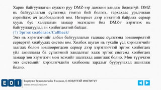 Харин байгууллагын сүлжээ руу DMZ-ээр дамжин хандаж болохгүй. DMZ 
нь байгууллагын сүлжээнд гэмтэл бий болгох, тархахаас урьдчилан 
сэргийлэх ач холбогдолтой юм. Интернет дээр нээлттэй байрлах сервер 
хууль бус халдлагын замаар эвдэгдсэн бол DMZ-г хэрэглэх нь 
байгууллагуудад ач холбогдолтой байдаг. 
(7) Эргэж холбогдох/Callback/ 
Энэ нь хэрэглэгчийг албан байгууллагын гаднаас сүлжээнд зөвшөөрөлтэй 
сервертэй холбуулах систем юм. Холбох шугам нь тухайн үед хэрэглэгчийг 
зааглах болон зөвшөөрөгдсөн сервер дээр хэрэглэгчтэй эргэж холбогдох 
үйл ажиллагаа ба сүлжээний хандалтыг хааж эргэж системд холбогдох 
замаар зөв хэрэглэгч мөн эсэхийг шалгахад ашиглаж болно. Мөн түүнчлэн 
энэ системийг хэрэглэгчдийн холбооны зардлыг бууруулахад ашиглаж 
болно. 
Виртуал Технологийн Тэнхим, Е-НЭЭЛТТЭЙ ИНСТИТУТ 
www.emust.edu.mn 
 