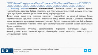 Физикнууцлалынаргахэмжээбатүүнийтөрлүүд 
 
(1) Биометр танилт/Biometric authentication/. "Биометр танилт“ нь тухайн хүнийг 
тодорхойлоход ашиглаж байгаа технологи юм. Энэ технологи нь хүний хурууны хээ, судас 
зэрэг хүн бүрийн өвөрмөц физик шинж чанар дээр тулгуурласан. 
Физик шинж чанар дээр үндэслэн танилтыг тодорхойлох нь аюулгүй байдал болон 
тодорхойлогдсон зүйлсийг үгүйсгэх боломжгүй давуу талтай байдаг. Одоогийн байдлаар, 
эрдэм шинжилгээ, судалгааны технологиуд нь янз бүрээр туршигдан хийгдэж байгаа бөгөөд 
техникийн халхалттай гүйлтийн төрөл зэрэг биометр танилтыг ашиглах замаар шинэчлэгдэн 
бүтээгдэж байна. 
Тухайн бүтээлийг бүтээхэд санхүүжилтийн бэрхшээл тулгарахаас гадна 
өвчний улмаас эсвэл гэмтэлтэй хүмүүст биометрийн танилт ашиглахад дэмжлэг үзүүлэх 
асуудал тулгарч байна. 
Виртуал Технологийн Тэнхим, Е-НЭЭЛТТЭЙ ИНСТИТУТ 
www.emust.edu.mn 
 