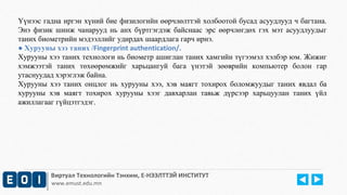 Үүнээс гадна иргэн хүний бие физилогийн өөрчлөлттэй холбоотой бусад асуудлууд ч багтана. 
Энэ физик шинж чанарууд нь анх бүртгэгдэж байснаас эрс өөрчлөгдөх гэх мэт асуудлуудыг 
таних биометрийн мэдээллийг удирдах шаардлага гарч ирнэ. 
● Хурууны хээ таних /Fingerprint authentication/. 
Хурууны хээ таних технологи нь биометр ашиглан таних хамгийн түгээмэл хэлбэр юм. Жижиг 
хэмжээтэй таних төхөөрөмжийг харьцангуй бага үнэтэй зөөврийн компьютер болон гар 
утаснуудад хэрэглэж байна. 
Хурууны хээ таних онцлог нь хурууны хээ, хэв маягт тохирох боломжуудыг таних явдал ба 
хурууны хэв маягт тохирох хурууны хээг давхарлан тавьж дүрсээр харьцуулан таних үйл 
ажиллагааг гүйцэтгэдэг. 
Виртуал Технологийн Тэнхим, Е-НЭЭЛТТЭЙ ИНСТИТУТ 
www.emust.edu.mn 
 
