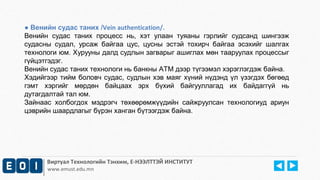 ● Венийн судас таних /Vein authentication/. 
Венийн судас таних процесс нь, хэт улаан туяаны гэрлийг судсанд шингээж 
судасны судал, урсаж байгаа цус, цусны эстэй тохирч байгаа эсэхийг шалгах 
технологи юм. Хурууны далд судлын загварыг ашиглах мөн тааруулах процессыг 
гүйцэтгэдэг. 
Венийн судас таних технологи нь банкны АТМ дээр түгээмэл хэрэглэгдэж байна. 
Хэдийгээр тийм боловч судас, судлын хэв маяг хүний нүдэнд үл үзэгдэх бөгөөд 
гэмт хэргийг мөрдөн байцаах эрх бүхий байгууллагад их байдаггүй нь 
дутагдалтай тал юм. 
Зайнаас холбогдох мэдрэгч төхөөрөмжүүдийн сайжруулсан технологиуд ариун 
цэврийн шаардлагыг бүрэн ханган бүтээгдэж байна. 
Виртуал Технологийн Тэнхим, Е-НЭЭЛТТЭЙ ИНСТИТУТ 
www.emust.edu.mn 
 