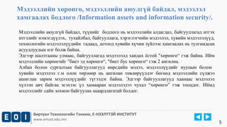 Мэдээллийн хөрөнгө, мэдээллийн аюулгүй байдал, мэдээлэл 
хамгаалах бодлого /Information assets and information security/. 
Мэдээллийн аюулгүй байдал, түүнийг бодлого нь мэдээллийн алдагдал, байгууллагад итгэх 
итгэлийг нэмэгдүүлэх, тухайлбал, байгууллага, хэрэглэгчийн мэдээлэл, хувийн мэдээлэлүүд, 
технологийн мэдээлэлүүдийн гадаад, дотоод хувийн хүчин зүйлээс хамгаалах нь тулгамдсан 
асуудлуудын нэг болж байна. 
Эдгээр шалтгааны улмаас, байгууллагад мэдээлэлд хандах ёстой "хөрөнгө“ гэж байна. Ийм 
мэдээллийн хөрөнгийг "биет эд хөрөнгө“, "биет бус хөрөнгө“ гэж 2 ангилна. 
Албан болон сургалтын байгууллагууд өөрсдийн мэдээ, мэдээллүүдийг нууцын болон 
хувийн мэдээлэл г.м олон төрлөөр нь ангилан төвлөрүүлдэг бөгөөд мэдээллийн сүлжээ 
ашиглан зарим мэдээллүүдийг түгээдэг байна. Эдгээр байгууллагууд хаанаас мэдээлэл 
хүлээн авч байгаа эсэхээс үл хамааран мэдээлэлээ чухал “хөрөнгө” гэж тооцдог. Иймд 
мэдээллийг сайн зохион байгуулах шаардлагатай болдог. 
Виртуал Технологийн Тэнхим, Е-НЭЭЛТТЭЙ ИНСТИТУТ 
www.emust.edu.mn 
5 
 