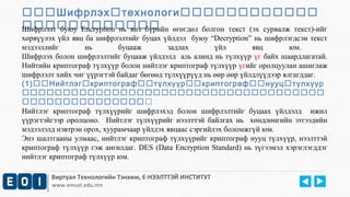 Шифрлэхтехнологи 
Шифрлэлт буюу Encryption нь янз бүрийн өгөгдөл болгон текст (эх сурвалж текст)-ийг 
хөрвүүлэх үйл явц ба шифрлэлтийг буцах үйлдэл буюу “Decryption” нь шифрлэгдсэн текст 
мэдээллийг нь буцааж задлах үйл явц юм. 
Шифрлэх болон шифрлэлтийг буцааж үйлдэлд аль алинд нь түлхүүр үг байх шаардлагатай. 
Нийтийн криптограф түлхүүр болон нийтлэг криптограф түлхүүр үгийг оролцуулан ашиглаж 
шифрлэлт хийх чиг үүрэгтэй байдаг бөгөөд түлхүүрүүд нь өөр өөр үйлдлүүдээр ялгагддаг. 
(1)Нийтлэгкриптографтүлхүүркриптографнууцтүлхүүр 
 
 
Нийтлэг криптограф түлхүүрийг шифрлэхэд болон шифрлэлтийг буцаах үйлдэлд ижил 
үүрэгтэйгээр оролцоно. Нийтлэг түлхүүрийг нээлттэй байлгах нь хөндлөнгийн этгээдийн 
мэдээлэлд нэвтрэн орох, хуурамчаар үйлдэх явцаас сэргийлэх боломжгүй юм. 
Энэ шалтгааны улмаас, нийтлэг криптограф түлхүүрийг криптограф нууц түлхүүр, нээлттэй 
криптограф түлхүүр гэж ангилдаг. DES (Data Encryption Standard) нь түгээмэл хэрэглэгддэг 
нийтлэг криптограф түлхүүр юм. 
Виртуал Технологийн Тэнхим, Е-НЭЭЛТТЭЙ ИНСТИТУТ 
www.emust.edu.mn 
 