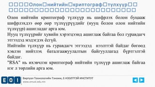Олоннийтийнкриптографтүлхүүр 
 
Олон нийтийн криптограф түлхүүр нь шифрлэх болон буцааж 
шифрлэхдээ өөр өөр түлхүүрүүдийг (нууц болон олон нийтийн 
түлхүүр) ашигладаг арга юм. 
Нууц түлхүүрийг хувийн хэрэгцээнд ашиглаж байгаа бол гуравдагч 
этгээдэд мэдэгдэх ёсгүй. 
Нийтийн түлхүүр нь гуравдагч этгээдэд нээлттэй байдаг бөгөөд 
хэвлэн нийтлэх баталгаажуулалтын байгууллагад бүртгэлтэй 
байдаг. 
"RSA" нь ихэвчлэн криптограф нийтийн түлхүүр ашиглаж байгаа 
нэг л төрлийн арга юм. 
Виртуал Технологийн Тэнхим, Е-НЭЭЛТТЭЙ ИНСТИТУТ 
www.emust.edu.mn 
 