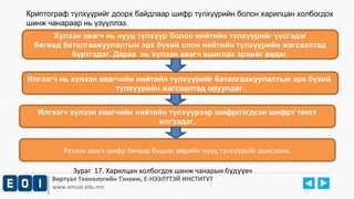 Криптограф түлхүүрийг доорх байдлаар шифр түлхүүрийн болон харилцан холбогдох 
шинж чанараар нь үзүүллээ. 
Хүлээн авагч нь нууц түлхүүр болон нийтийн түлхүүрийг үүсгэдэг 
бөгөөд баталгаажуулалтын эрх бүхий олон нийтийн түлхүүрийн жагсаалтад 
бүртгэдэг. Дараа нь хүлээн авагч ашиглах эрхийг авдаг. 
Илгээгч нь хүлээн авагчийн нийтийн түлхүүрийг баталгаажуулалтын эрх бүхий 
түлхүүрийн жагсаалтад оруулдаг. 
Илгээгч хүлээн авагчийн нийтийн түлхүүрээр шифрлэгдсэн шифрт текст 
илгээдэг. 
Х лээн авагч шифр бичвэр буцаах ү өөрийн нууц түлхүүрийг ашиглана. 
Зураг 17. Харилцан холбогдох шинж чанарын бүдүүвч 
Виртуал Технологийн Тэнхим, Е-НЭЭЛТТЭЙ ИНСТИТУТ 
www.emust.edu.mn 
 