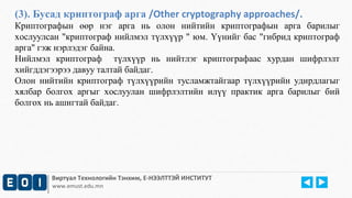 (3). Бусад криптограф арга /Other cryptography approaches/. 
Криптографын өөр нэг арга нь олон нийтийн криптографын арга барилыг 
хослуулсан "криптограф нийлмэл түлхүүр " юм. Үүнийг бас "гибрид криптограф 
арга" гэж нэрлэдэг байна. 
Нийлмэл криптограф түлхүүр нь нийтлэг криптографаас хурдан шифрлэлт 
хийгддэгээрээ давуу талтай байдаг. 
Олон нийтийн криптограф түлхүүрийн тусламжтайгаар түлхүүрийн удирдлагыг 
хялбар болгох аргыг хослуулан шифрлэлтийн илүү практик арга барилыг бий 
болгох нь ашигтай байдаг. 
Виртуал Технологийн Тэнхим, Е-НЭЭЛТТЭЙ ИНСТИТУТ 
www.emust.edu.mn 
 