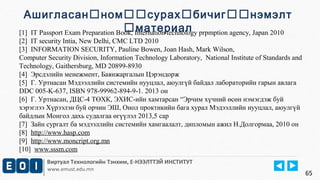 [1] IT Passport Exam Preparation Book, Internation technology prpmption agency, Japan 2010 
[2] IT security Intia, New Delhi, CMC LTD 2010 
[3] INFORMATION SECURITY, Pauline Bowen, Joan Hash, Mark Wilson, 
Computer Security Division, Information Technology Laboratory, National Institute of Standards and 
Technology, Gaithersburg, MD 20899-8930 
[4] Эрсдэлийн менежмент, Баянжаргалын Цэрэндорж 
[5] Г. Уртнасан Мэдээллийн системийн нууцлал, аюулгүй байдал лабораторийн гарын авлага 
DDC 005-K-637, ISBN 978-99962-894-9-1. 2013 он 
[6] Г. Уртнасан, ДЦС-4 ТӨХК, ЭХИС-ийн хамтарсан “Эрчим хүчний өсөн нэмэгдэж буй 
хэрэглээ Хүрээлэн буй орчин ЭШ, Онол проктикийн бага хурал Мэдээллийн нууцлал, аюулгүй 
байдлын Монгол дахь судалгаа өгүүлэл 2013,5 сар 
[7] Зайн сургалт ба мэдээллийн системийн хамгаалалт, дипломын ажил Н.Долгормаа, 2010 он 
[8] http://www.hasp.com 
[9] http://www.moncript.org.mn 
[10] www.sssm.com 
Виртуал Технологийн Тэнхим, Е-НЭЭЛТТЭЙ ИНСТИТУТ 
www.emust.edu.mn 
65 
Ашигласанномсурахбичигнэмэлт 
материал 
 