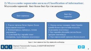 2) Мэдээллийн хөрөнгийн ангилал/Classification of information/. 
Мэдээллийн хөрөнгийг биет болон биет бус гэж ангилна. 
Биет хөрөнгөд 
Виртуал Технологийн Тэнхим, Е-НЭЭЛТТЭЙ ИНСТИТУТ 
www.emust.edu.mn 
Биет бус 
хөрөнгөд 
1. Хэвлэн гаргасан бичиг баримт болон 
бусад цаасан мэдээлэл 
2. Компьютерүүд, серверүүд, техник 
хангамжууд 
3. Сүлжээний бүх төрлийн тоног 
төхөөрөмж, түүнд байрших мэдээллүүд 
1. Оюуны өмчид хамаарах төрөл бүрийн 
хувийн болон хэрэглэгчийн мэдээлэл, 
худалдааны мэдээллүүд 
2. Бүх төрлийн үйлдлийн систем болон 
програм хангамжууд 
3. Хүн төрөлхтөний туршлага болон мэдлэг 
7 
Зураг 1. Биет х р нг , биет ө ө ө бус хөрөнгийн хэлбэрүүд 
 