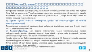 Аюулзанал 
 
Интернэтэд тавигдаж буй мэдээллүүд нь их болох тусам мэдээллийг олж авахад маш хурдан 
болж буй нь мэдрэгддэг. Үүнийгээ дагаад ямар нэгэн зөвшөөрөгдөхгүй мэдээллүүд тухайн 
мэдээлэлд халдах, устгах г.м аюул занал нь улам ихэсдэг. Тулгарч болох аюул занал нь 
доорхи байдлаар тодорхойлогдоно. 
1) Хүний хүчин зүйлээс хамаарсан эрсдэл ба төрлүүд/Types of human 
security measures/. 
Хамгаалалтын технологийг залилан луйвар хийхээс нь хол байлгах явдал юм. Үүнийг дотор 
нь хэд хэдэн төрлөөр ангилдаг. 
а/. Халдлага/Spoofing/. Энэ төрөлд хэрэглэгчийн болон байгууллагуудын ханган 
нийлүүлэгчдийг хуурах үйлдлээр илэрдэг. Хувь хүний хэрэглэгчийн мэдээллийг шалган 
баталгаажуулаагүй байвал аль болох зөвшөөрөхгүй байх. 
Энгийн хэрэглэгчид байгууллагын ажилтан хэрэглэгчийн нэр ID болон нууц үгийг ашиглан 
тухайн байгууллагын мэдээлэлд нэвтрэх хандлагыг хуурамч мэдээлэл гэнэ. 
Хууль зөрчин ID карт болон дансны мэдээлэл, цахим хуудсанд ашиглагдах мэдээллүүдийг 
ашиглан халдлага үйлдэх явц байна. 
Виртуал Технологийн Тэнхим, Е-НЭЭЛТТЭЙ ИНСТИТУТ 
www.emust.edu.mn 
9 
 