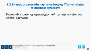 13 
1.2 Бизнес стратегийн нэр томъёонууд /Terms related 
to business strategy/ 
Бизнесийн стратегид хэрэглэгддэг нийтлэг нэр томъёог дор 
нэгтгэн харуулав. 
Виртуал Технологийн Тэнхим, Е-НЭЭЛТТЭЙ ИНСТИТУТ 
www.emust.edu.mn 
 