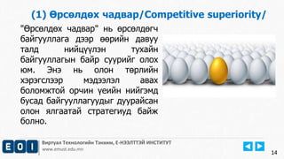 14 
(1) Өрсөлдөх чадвар/Competitive superiority/ 
"Өрсөлдөх чадвар" нь өрсөлдөгч 
байгууллага дээр өөрийн давуу 
талд нийцүүлэн тухайн 
байгууллагын байр суурийг олох 
юм. Энэ нь олон төрлийн 
хэрэгслээр мэдээлэл авах 
боломжтой орчин үеийн нийгэмд 
бусад байгууллагуудыг дуурайсан 
олон ялгаатай стратегиуд байж 
болно. 
Виртуал Технологийн Тэнхим, Е-НЭЭЛТТЭЙ ИНСТИТУТ 
www.emust.edu.mn 
 