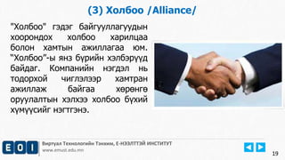 19 
(3) Холбоо /Alliance/ 
"Холбоо" гэдэг байгууллагуудын 
хоорондох холбоо харилцаа 
болон хамтын ажиллагаа юм. 
“Холбоо”-ы янз бүрийн хэлбэрүүд 
байдаг. Компанийн нэгдэл нь 
тодорхой чиглэлээр хамтран 
ажиллаж байгаа хөрөнгө 
оруулалтын хэлхээ холбоо бүхий 
хүмүүсийг нэгтгэнэ. 
Виртуал Технологийн Тэнхим, Е-НЭЭЛТТЭЙ ИНСТИТУТ 
www.emust.edu.mn 
 