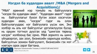 21 
Нэгдэл ба худалдан авалт /M&A (Mergers and 
Acquisitions)/ 
"M&A" ерөнхий нэр томъёо нь байгууллага 
"нэгдэх ба худалдан авах". "Худалдан авалт" гэдэг 
нь байгууллагыг бүхэл бүтэн эсвэл хэсэгчлэн 
худалдан авах, "нэгдэх" гэдэг нь олон 
байгуулагуудаас нэг байгуулага үүсэх юм. Энэ 
хэлбэр нь аль нэг байгуулгыг үргэлжлүүлэх бусад 
нь оршин тогтнол дуусгах үед "шингээх төрөлд 
нэгдэх" холбоонд бас орно. M&A зорилго нь шинэ 
үйлдвэрлэл, зах зээл, бизнесийн харилцаа холбоо, 
байгуулгын зохион байгуулалт, бизнесийн гэх мэт 
нэвтэрч орох зэрэг багтана. 
Виртуал Технологийн Тэнхим, Е-НЭЭЛТТЭЙ ИНСТИТУТ 
www.emust.edu.mn 
 