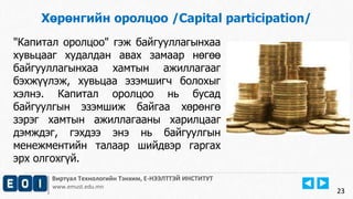 23 
Хөрөнгийн оролцоо /Capital participation/ 
"Капитал оролцоо" гэж байгууллагынхаа 
хувьцааг худалдан авах замаар нөгөө 
байгууллагынхаа хамтын ажиллагааг 
бэхжүүлэж, хувьцаа эзэмшигч болохыг 
хэлнэ. Капитал оролцоо нь бусад 
байгуулгын эзэмшиж байгаа хөрөнгө 
зэрэг хамтын ажиллагааны харилцааг 
дэмждэг, гэхдээ энэ нь байгуулгын 
менежментийн талаар шийдвэр гаргах 
эрх олгохгүй. 
Виртуал Технологийн Тэнхим, Е-НЭЭЛТТЭЙ ИНСТИТУТ 
www.emust.edu.mn 
 