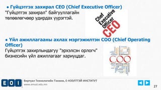 ● Гүйцэтгэх захирал CEO (Chief Executive Officer) 
"Гүйцэтгэх захирал" байгууллагайн 
төлөөлөгчөөр удирдах үүрэгтэй. 
● Үйл ажиллагааны ахлах мэргэжилтэн COO (Chief Operating 
Officer) 
Гүйцэтгэх захирлындагуу "эрхэлсэн орлогч" 
бизнесийн үйл ажиллагааг хариуцдаг. 
Виртуал Технологийн Тэнхим, Е-НЭЭЛТТЭЙ ИНСТИТУТ 
www.emust.edu.mn 
27 
 
