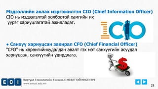 Мэдээллийн ахлах мэргэжилтэн CIO (Chief Information Officer) 
CIO нь мэдээлэлтэй холбоотой хамгийн их 
үүрэг хариуцлагатай ажилладаг. 
Виртуал Технологийн Тэнхим, Е-НЭЭЛТТЭЙ ИНСТИТУТ 
www.emust.edu.mn 
28 
● Санхүү хариуцсан захирал CFO (Chief Financial Officer) 
"CFO" нь хөрөнгийнхудалдан авалт гэх мэт санхүүгийн асуудал 
хариуцсан, санхүүгийн удирдлага. 
 