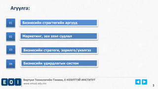 Агуулга: 
01 Бизнесийн страгтегийн аргууд 
Виртуал Технологийн Тэнхим, Е-НЭЭЛТТЭЙ ИНСТИТУТ 
www.emust.edu.mn 
01 
02 
02 Маркетинг, зах зээл судлал 
03 Бизнесийн стратеги, зорилго/үнэлгээ 
3 
04 Бизнесийн удирдлагын систем 
 
