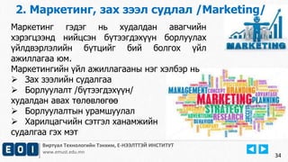 2. Маркетинг, зах зээл судлал /Marketing/ 
Виртуал Технологийн Тэнхим, Е-НЭЭЛТТЭЙ ИНСТИТУТ 
www.emust.edu.mn 
34 
Маркетинг гэдэг нь худалдан авагчийн 
хэрэгцээнд нийцсэн бүтээгдэхүүн борлуулах 
үйлдвэрлэлийн бүтцийг бий болгох үйл 
ажиллагаа юм. 
Маркетингийн үйл ажиллагааны нэг хэлбэр нь 
 Зах зээлийн судалгаа 
 Борлуулалт /бүтээгдэхүүн/ 
худалдан авах төлөвлөгөө 
 Борлуулалтын урамшуулал 
 Харилцагчийн сэтгэл ханамжийн 
судалгаа гэх мэт 
 