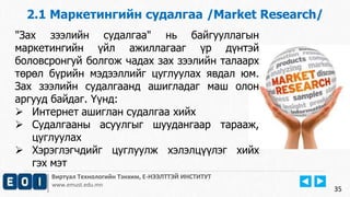 2.1 Маркетингийн судалгаа /Market Research/ 
Виртуал Технологийн Тэнхим, Е-НЭЭЛТТЭЙ ИНСТИТУТ 
www.emust.edu.mn 
35 
"Зах зээлийн судалгаа" нь байгууллагын 
маркетингийн үйл ажиллагааг үр дүнтэй 
боловсронгуй болгож чадах зах зээлийн талаарх 
төрөл бүрийн мэдээллийг цуглуулах явдал юм. 
Зах зээлийн судалгаанд ашигладаг маш олон 
аргууд байдаг. Үүнд: 
 Интернет ашиглан судалгаа хийх 
 Судалгааны асуулгыг шуудангаар тарааж, 
цуглуулах 
 Хэрэглэгчдийг цуглуулж хэлэлцүүлэг хийх 
гэх мэт 
 
