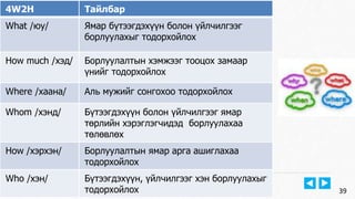 Виртуал Технологийн Тэнхим, Е-НЭЭЛТТЭЙ ИНСТИТУТ 
www.emust.edu.mn 
39 
4W2H Тайлбар 
What /юу/ Ямар бүтээгдэхүүн болон үйлчилгээг 
борлуулахыг тодорхойлох 
How much /хэд/ Борлуулалтын хэмжээг тооцох замаар 
үнийг тодорхойлох 
Where /хаана/ Аль мужийг сонгохоо тодорхойлох 
Whom /хэнд/ Бүтээгдэхүүн болон үйлчилгээг ямар 
төрлийн хэрэглэгчидэд борлуулахаа 
төлөвлөх 
How /хэрхэн/ Борлуулалтын ямар арга ашиглахаа 
тодорхойлох 
Who /хэн/ Бүтээгдэхүүн, үйлчилгээг хэн борлуулахыг 
тодорхойлох 
 