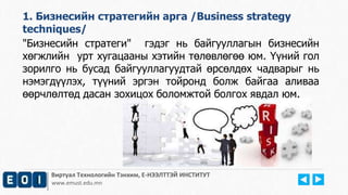 1. Бизнесийн стратегийн арга /Business strategy 
techniques/ 
"Бизнесийн стратеги" гэдэг нь байгууллагын бизнесийн 
хөгжлийн урт хугацааны хэтийн төлөвлөгөө юм. Үүний гол 
зорилго нь бусад байгууллагуудтай өрсөлдөх чадварыг нь 
нэмэгдүүлэх, түүний эргэн тойронд болж байгаа аливаа 
өөрчлөлтөд дасан зохицох боломжтой болгох явдал юм. 
Виртуал Технологийн Тэнхим, Е-НЭЭЛТТЭЙ ИНСТИТУТ 
www.emust.edu.mn 
 