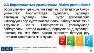 2.3 Борлуулалтын урамшуулал /Sales promotions/ 
Виртуал Технологийн Тэнхим, Е-НЭЭЛТТЭЙ ИНСТИТУТ 
www.emust.edu.mn 
42 
Борлуулалтын урамшуулал гэдэг нь бүтээгдэхүүн болон 
үйлчилгээг борлуулахдаа худалдагч, худалдан 
авагчдын худалдан авах хүсэл эрмэлзлэлийг 
нэмэгдүүлэх зар сурталчилгаа болон байгууллагат ажил 
явуулахыг хэлнэ. Борлуулалтын урамшуулалд 
байгууллагын дотоод ажилчид, борлуулагчид, худалдан 
авагчид гэх мэт биеэ даасан зорилтот бүлгүүд рүү 
чиглэсэн санаачлага маш чухал. 
 