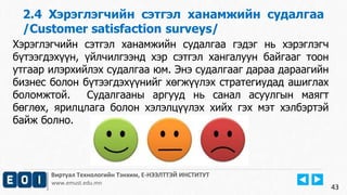 2.4 Хэрэглэгчийн сэтгэл ханамжийн судалгаа 
/Customer satisfaction surveys/ 
Виртуал Технологийн Тэнхим, Е-НЭЭЛТТЭЙ ИНСТИТУТ 
www.emust.edu.mn 
43 
Хэрэглэгчийн сэтгэл ханамжийн судалгаа гэдэг нь хэрэглэгч 
бүтээгдэхүүн, үйлчилгээнд хэр сэтгэл хангалуун байгааг тоон 
утгаар илэрхийлэх судалгаа юм. Энэ судалгааг дараа дараагийн 
бизнес болон бүтээгдэхүүнийг хөгжүүлэх стратегиудад ашиглах 
боломжтой. Судалгааны аргууд нь санал асуулгын маягт 
бөглөх, ярилцлага болон хэлэлцүүлэх хийх гэх мэт хэлбэртэй 
байж болно. 
 