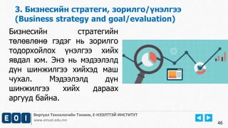 3. Бизнесийн стратеги, зорилго/үнэлгээ 
(Business strategy and goal/evaluation) 
Виртуал Технологийн Тэнхим, Е-НЭЭЛТТЭЙ ИНСТИТУТ 
www.emust.edu.mn 
46 
Бизнесийн стратегийн 
төлөвлөнө гэдэг нь зорилго 
тодорхойлох үнэлгээ хийх 
явдал юм. Энэ нь мэдээлэлд 
дүн шинжилгээ хийхэд маш 
чухал. Мэдээлэлд дүн 
шинжилгээ хийх дараах 
аргууд байна. 
 