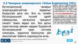 3.3 Чанарын инженерчлэл /Value Engineering (VE)/ 
Виртуал Технологийн Тэнхим, Е-НЭЭЛТТЭЙ ИНСТИТУТ 
www.emust.edu.mn 
50 
Бүтээгдэхүүний чанарыг 
алдагдуудахгүйгээр зардалыг 
бууруулах арга юм. Энэ нь тухайн 
бүтээгдэхүүний түүхий эдийг 
сайжруулах, хөгжүүлэх процесст 
хяналт тавих явдал юм. Энэ аргыг 
хэрэглэснээр зөвхөн зардал буурахгүй 
бүтээгдэхүүний уран сэтгэмж 
нэмэгдэж, зорилгоо биелүүлэх үйл 
ажиллагааг байнга сэдэлжүүлж өгнө. 
 