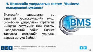 4. Бизнесийн удирдлагын систем /Business 
management systems/ 
Виртуал Технологийн Тэнхим, Е-НЭЭЛТТЭЙ ИНСТИТУТ 
www.emust.edu.mn 
51 
Бизнесийн удирдлагыг үр 
ашигтай хэрэгжүүлэхийн тулд, 
бизнесийн удирдлагын стратегит 
нийцсэн системийг бий болгох 
шаардлагатай байна. Бизнес 
талаасаа өгөгдлийг удирдах 
дараах аргууд байна. 
 