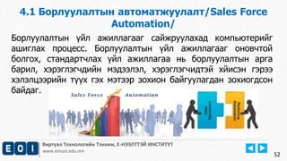 4.1 Борлуулалтын автоматжуулалт/Sales Force 
Automation/ 
Виртуал Технологийн Тэнхим, Е-НЭЭЛТТЭЙ ИНСТИТУТ 
www.emust.edu.mn 
52 
Борлуулалтын үйл ажиллагааг сайжруулахад компьютерийг 
ашиглах процесс. Борлуулалтын үйл ажиллагааг оновчтой 
болгох, стандартчлах үйл ажиллагаа нь борлуулалтын арга 
барил, хэрэглэгчдийн мэдээлэл, хэрэглэгчидтэй хйисэн гэрээ 
хэлэлцээрийн түүх гэх мэтээр зохион байгуулагдан зохиогдсон 
байдаг. 
 