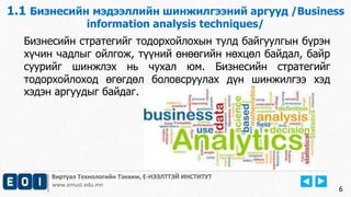 1.1 Бизнесийн мэдээллийн шинжилгээний аргууд /Business 
6 
information analysis techniques/ 
Бизнесийн стратегийг тодорхойлохын тулд байгуулгын бүрэн 
хүчин чадлыг ойлгож, түүний өнөөгийн нөхцөл байдал, байр 
суурийг шинжлэх нь чухал юм. Бизнесийн стратегийг 
тодорхойлоход өгөгдөл боловсруулах дүн шинжилгээ хэд 
хэдэн аргуудыг байдаг. 
Виртуал Технологийн Тэнхим, Е-НЭЭЛТТЭЙ ИНСТИТУТ 
www.emust.edu.mn 
 