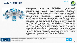 Виртуал Технологийн Тэнхим, Е-НЭЭЛТТЭЙ ИНСТИТУТ
www.emust.edu.mn
Бүлэг-2.
1.3. Интернет
10
Интернет гэдэг нь TCP/IP-н сүлжээний
технологиуд дээр тулгуурласан байдаг.
Стандарт IP протоколыг ашиглан өгөгдлийг
дамжуулах боломж бүхий харилцан
холбогдсон компьютерууд болон бусад тоног
төхөөрөмжийн сүлжээ бөгөөд энэхүү сүлжээ
нь Дэлхий даяар тархсан байдаг. Үндсэндээ
интернетийг "сүлжээнүүдийн сүлжээ" хэмээн
нэрлэж болох ба уг сүлжээнд хот хоорондын,
бизнес болон засгийн газрын гэх мэт хэдэн
зуун сая сүлжээнүүд багтсан байна.
 