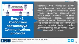 Виртуал Технологийн Тэнхим, Е-НЭЭЛТТЭЙ ИНСТИТУТ
www.emust.edu.mn
Бүлэг-1.
Протокол бол сүлжээний нарийн
тодорхойлогдсон зам гэж ойлгож
болно. Сервертэй холбогдлоо гэхэд
тухайн үйлчилгээ тодорхой нэг
протоколоор дамждаг. Энгийнээр
тайлбарлавал сервер, хэрэглэгч
хоёрын харилцан ойлголцох зам юм.
Тэд эхлээд хоорондоо зөв ойлголцон,
замаа тодорхойлж байж, түүнийхээ
дагуу мэдээллээ зөв дамжуулж чаддаг.
http// бол вэбийн протокол.
Бүлэг-2.
Холболтын
протоколууд-
Communications
protocols
38
 