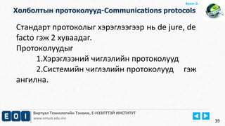 Виртуал Технологийн Тэнхим, Е-НЭЭЛТТЭЙ ИНСТИТУТ
www.emust.edu.mn
Бүлэг-2.
Холболтын протоколууд-Communications protocols
39
Стандарт протоколыг хэрэглээгээр нь de jure, de
facto гэж 2 хуваадаг.
Протоколуудыг
1.Хэрэглээний чиглэлийн протоколууд
2.Системийн чиглэлийн протоколууд гэж
ангилна.
 