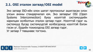 Виртуал Технологийн Тэнхим, Е-НЭЭЛТТЭЙ ИНСТИТУТ
www.emust.edu.mn
Бүлэг-2.
2.1. OSI эталон загвар/OSI model
42
Энэ загвар ISO-ийн олон шатат протоколыг ашигласан олон
улсын анхны стандарчилал юм. Энэ загварыг OSI (Open
Systems Interconnection) буюу нээлттэй системүүдийн
харилцан холболтын эталон загвар гэдэг. Нээлттэй гэдэг нь
системүүд бусад системүүдтэй холбогдоход нээлттэй бэлэн
гэсэн үг. Ердийн тохиолдолд OSI загвар гэдэг.
Уг загвар 7 төвшнөөс тогтоно.
Бүлэг-2.
 