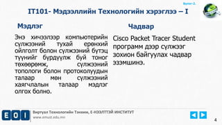 Виртуал Технологийн Тэнхим, Е-НЭЭЛТТЭЙ ИНСТИТУТ
www.emust.edu.mn
Бүлэг-2.
4
IT101- Мэдээллийн Технологийн хэрэглээ – I
Мэдлэг Чадвар
Энэ хичээлээр компьютерийн
сүлжээний тухай ерөнхий
ойлголт болон сүлжээний бүтэц
түүнийг бүрдүүлж буй тоног
төхөөрөмж, сүлжээний
топологи болон протоколуудын
талаар мөн сүлжээний
хаягчлалын талаар мэдлэг
олгох болно.
Cisco Packet Tracer Student
программ дээр сүлжээг
зохион байгуулах чадвар
эзэмшинэ.
 