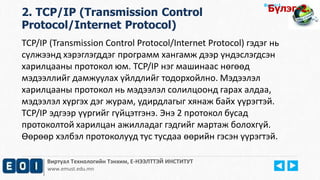Виртуал Технологийн Тэнхим, Е-НЭЭЛТТЭЙ ИНСТИТУТ
www.emust.edu.mn
Бүлэг-1.
2. TCP/IP (Transmission Control
Protocol/Internet Protocol)
TCP/IP (Transmission Control Protocol/Internet Protocol) гэдэг нь
сүлжээнд хэрэглэгддэг программ хангамж дээр үндэслэгдсэн
харилцааны протокол юм. TCP/IP нэг машинаас нөгөөд
мэдээллийг дамжуулах үйлдлийг тодорхойлно. Мэдээлэл
харилцааны протокол нь мэдээлэл солилцоонд гарах алдаа,
мэдээлэл хүргэх дэг журам, удирдлагыг хянаж байх үүрэгтэй.
TCP/IP эдгээр үүргийг гүйцэтгэнэ. Энэ 2 протокол бусад
протоколтой харилцан ажилладаг гэдгийг мартаж болохгүй.
Өөрөөр хэлбэл протоколууд тус тусдаа өөрийн гэсэн үүрэгтэй.
Бүлэг-2.
 