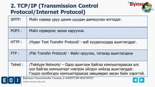 Виртуал Технологийн Тэнхим, Е-НЭЭЛТТЭЙ ИНСТИТУТ
www.emust.edu.mn
Бүлэг-1.
2. TCP/IP (Transmission Control
Protocol/Internet Protocol)
Бүлэг-2.
SMTP: Мэйл сервер уруу цахим шуудан дамжуулан илгээдэг.
POP3 : Мэйл серверээс захиа харуулна.
HTTP : /Hyper Text Transfer Protocol/ - вэб хуудаснуудад ашиглагддаг.
FTP : /File Transfer Protocol/ - Файл оруулах, татахад ашиглагдана
Telnet : /Teletype Network/ – Одоо ашиглаж байгаа компьютераасаа алс
хол байгаа компьютерт нэвтрэн үйлдэл хийхэд ашиглагддаг.
Гэхдээ холбогдох компьютераасаа зөвшөөрөл авсан байх хэрэгтэй.
 
