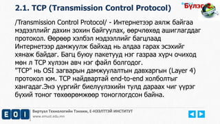 Виртуал Технологийн Тэнхим, Е-НЭЭЛТТЭЙ ИНСТИТУТ
www.emust.edu.mn
Бүлэг-1.
/Transmission Control Protocol/ - Интернетээр аялж байгаа
мэдээллийг дахин зохин байгуулах, өөрчлөхөд ашиглагддаг
протокол. Өөрөөр хэлбэл мэдээллийг багцлаад
Интернетээр дамжуулж байхад нь алдаа гарах эсэхийг
хянаж байдаг. Багц буюу пакетууд нэг газраа хүрч очиход
мөн л TCP хүлээн авч нэг файл болгодог.
"TCP" нь OSI загварын дамжуулалтын давхаргын (Layer 4)
протокол юм. TCP найдвартай end-to-end холболтыг
хангадаг.Энэ үүргийг биелүүлэхийн тулд дараах чиг үүрэг
бүхий тоног төхөөрөмжөөр тоноглогдсон байна.
2.1. TCP (Transmission Control Protocol) Бүлэг-2.
 