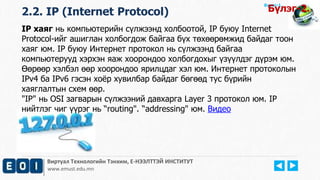Виртуал Технологийн Тэнхим, Е-НЭЭЛТТЭЙ ИНСТИТУТ
www.emust.edu.mn
Бүлэг-1.
2.2. IP (Internet Protocol) Бүлэг-2.
IP хаяг нь компьютерийн сүлжээнд холбоотой, IP буюу Internet
Protocol-ийг ашиглан холбогдож байгаа бүх төхөөрөмжид байдаг тоон
хаяг юм. IP буюу Интернет протокол нь сүлжээнд байгаа
компьютерууд хэрхэн яаж хоорондоо холбогдохыг үзүүлдэг дүрэм юм.
Өөрөөр хэлбэл өөр хоорондоо ярилцдаг хэл юм. Интернет протоколын
IPv4 ба IPv6 гэсэн хоёр хувилбар байдаг бөгөөд тус бүрийн
хаяглалтын схем өөр.
"IP" нь OSI загварын сүлжээний давхарга Layer 3 протокол юм. IP
нийтлэг чиг үүрэг нь “routing". “addressing" юм. Видео
 