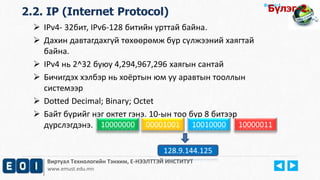 Виртуал Технологийн Тэнхим, Е-НЭЭЛТТЭЙ ИНСТИТУТ
www.emust.edu.mn
Бүлэг-1.
 IPv4- 32бит, IPv6-128 битийн урттай байна.
 Дахин давтагдахгүй төхөөрөмж бүр сүлжээний хаягтай
байна.
 IPv4 нь 2^32 буюу 4,294,967,296 хаягын сантай
 Бичигдэх хэлбэр нь хоёртын юм уу аравтын тооллын
системээр
 Dotted Decimal; Binary; Octet
 Байт бүрийг нэг октет гэнэ. 10-ын тоо бүр 8 битээр
дүрслэгдэнэ. 10000000 00001001 10010000 10000011
128.9.144.125
2.2. IP (Internet Protocol) Бүлэг-2.
 