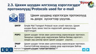 Виртуал Технологийн Тэнхим, Е-НЭЭЛТТЭЙ ИНСТИТУТ
www.emust.edu.mn
Бүлэг-1.
Цахим шууданд хэрэглэгдэх протоколууд
нь доорх хүснэгтээр үзүүлэв.
2.3. Цахим шуудан илгээхэд хэрэглэгддэг
протоколууд/Protocols used for e-mail
SMTP Simple Mail Transport Protocol гэсэн үгний товчлол. Цахим
шуудан буюу захиа текстэн мэдээллийг дамжуулахад
хэрэглэгддэг.
POP3 Цахим шуудан татаж аван шинэчлэхэд зориулагдсан протокол.
Захидлын сервер дээр хадгалагдаж байгаа бөгөөд хэрэглэгч
хандах үед шинээр ирсэн Цахим шууданг үзүүлэх.
IMAP
4
Цахим шуудан татаж аван шинэчлэхэд зориулагдсан протокол.
Сонголттойгоор захидлын сервер дээр хадгалагдаж байгаа
цахим шууданг татан авч болно.
Бүлэг-2.
 