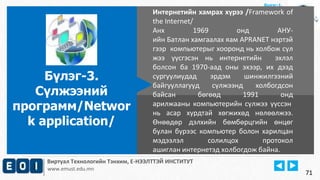 Виртуал Технологийн Тэнхим, Е-НЭЭЛТТЭЙ ИНСТИТУТ
www.emust.edu.mn
Бүлэг-1.
Интернетийн хамрах хүрээ /Framework of
the Internet/
Анх 1969 онд АНУ-
ийн Батлан хамгаалах яам APRANET нэртэй
гээр компьютерыг хооронд нь холбож сүл
жээ үүсгэсэн нь интернетийн эхлэл
болсон ба 1970-аад оны эхээр, их дээд
сургуулиудад эрдэм шинжилгээний
байгууллагууд сүлжээнд холбогдсон
байсан бөгөөд 1991 онд
арилжааны компьютерийн сүлжээ үүссэн
нь асар хурдтай хөгжихөд нөлөөлжээ.
Өнөөдөр дэлхийн бөмбөрцгийн өнцөг
булан бүрээс компьютер болон харилцан
мэдээлэл солилцох протокол
ашиглан интернетэд холбогдож байна.
Бүлэг-3.
Сүлжээний
программ/Networ
k application/
71
 