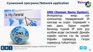 Виртуал Технологийн Тэнхим, Е-НЭЭЛТТЭЙ ИНСТИТУТ
www.emust.edu.mn
Бүлэг-2.
DNS (Domain Name System)
Интернетэд ямар нэг
компьютер, төхөөрөмжийг IP
хаягаар нь олдог. Серверийг ч
мөн адил. Харин нэрийг
бичихэд түүний IP хаяг руу
холбож өгдөг системийг Домэйн
нэрийн систем гэх ба үүнийг
Нэрийн серверүүд гэгдэх
серверүүд гүйцэтгэдэг.
72
Сүлжээний программ/Network application Бүлэг-3.
 