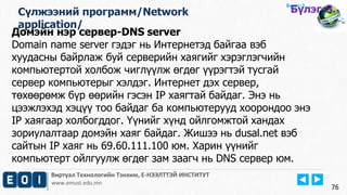 Виртуал Технологийн Тэнхим, Е-НЭЭЛТТЭЙ ИНСТИТУТ
www.emust.edu.mn
Бүлэг-2.
Домэйн нэр сервер-DNS server
Domain name server гэдэг нь Интернетэд байгаа вэб
хуудасны байрлаж буй серверийн хаягийг хэрэглэгчийн
компьютертой холбож чиглүүлж өгдөг үүрэгтэй тусгай
сервер компьютерыг хэлдэг. Интернет дэх сервер,
төхөөрөмж бүр өөрийн гэсэн IP хаягтай байдаг. Энэ нь
цээжлэхэд хэцүү тоо байдаг ба компьютерууд хоорондоо энэ
IP хаягаар холбогддог. Үүнийг хүнд ойлгомжтой хандах
зориулалтаар домэйн хаяг байдаг. Жишээ нь dusal.net вэб
сайтын IP хаяг нь 69.60.111.100 юм. Харин үүнийг
компьютерт ойлгуулж өгдөг зам заагч нь DNS сервер юм.
76
Сүлжээний программ/Network
application/
Бүлэг-3.
 