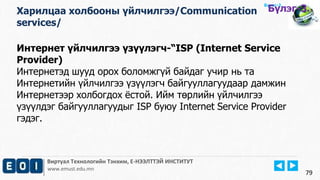 Виртуал Технологийн Тэнхим, Е-НЭЭЛТТЭЙ ИНСТИТУТ
www.emust.edu.mn
Бүлэг-2.
Интернет үйлчилгээ үзүүлэгч-“ISP (Internet Service
Provider)
Интернетэд шууд орох боломжгүй байдаг учир нь та
Интернетийн үйлчилгээ үзүүлэгч байгууллагуудаар дамжин
Интернетээр холбогдох ёстой. Ийм төрлийн үйлчилгээ
үзүүлдэг байгууллагуудыг ISP буюу Internet Service Provider
гэдэг.
79
Харилцаа холбооны үйлчилгээ/Communication
services/
Бүлэг-3.
 