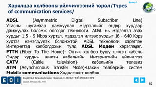 Виртуал Технологийн Тэнхим, Е-НЭЭЛТТЭЙ ИНСТИТУТ
www.emust.edu.mn
Бүлэг-2.
82
Харилцаа холбооны үйлчилгээний төрөл/Types
of communication services/
ADSL (Asymmetric Digital Subscriber Line)
Утасны шугамаар дамжуулан мэдээллийг өндөр хурдаар
дамжуулах боломж олгодог технологи. ADSL нь мэдээлэл авах
хурдыг 1.5 - 9 Mbps хүртэл, мэдээлэл илгээх хурдыг 16 - 640 Kbps
хүртэл нэмэгдүүлэх боломжтой. ADSL технологи хэрэглэн
Интернетэд холбогдохын тулд ADSL Модем хэрэглэдэг.
FTTH (Fiber To The Home)- Оптик холбоо буюу шилэн кабель
Өндөр хурдны шилэн кабельийн Интернетийн үйлчилгээ
CATV (Cable television)- кабельийн телевиз
ATM (Asynchronous Transfer Mode)-Цахим төлбөрийн систем
Mobile communications-Хөдөлгөөнт холбоо
 