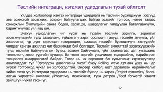 Төслийн интеграци, нэгдмэл удирдлагын тухай ойлголт 
Уялдаа холбоогоор хангах интеграци удирдлага нь төслийн бүрэлдэхуүн хэсгүүд 
зөв зохистой хэрэгжиж, зохион байгуулагдаж байгаа эсэхийг тогтоох, нөгөө талаас 
сонирхлын бүлгүүдийн санаа бодол, хэрэгцээ, шаардлагыг уялдуулан баталгаажуулж, 
баримтжуулах үйл явц юм. 
Энэхүү удирдлагын чиг үүрэг нь тухайн төслийн зорилго, зорилтыг 
хэрэгжүүлэхийн тулд захиалагч, гүйцэтгэгч зэрэг оролцогч талууд төслийн агуулга, үйл 
ажиллагаа, үр дүнг харилцан тохиролцож, цаашид төслийн бүрэлдэхүүн хэсгүүдийн 
уялдааг ханган ажиллах чиг баримжааг бий болгодог. Төслийг амжилттай хэрэгжүүлэхийн 
тулд төслийн байгууллагын бүтэц, зохион байгуулалт, үйл ажиллагаа, цаг хугацааны 
төлөвлөлт, ажил үүргийн хуваарь ба төсөв зэргийг урьдчилан тодорхойлж, нарийвчлан 
тооцоолох шаардлагатай байдаг. Төсөл нь их өөрчлөлт ба хувьсгалыг хэрэгжүүлэхэд 
ашиглагддаг тул “Эргэлдсэн давалгааны онол” буюу Rolling wave-ээр авч үзэх нь цар 
хүрээг тогтооход чухал ач холбогдолтой. Өөрөөр хэлбэл, шат дараалсан нарийвчлалыг 
хийнэ гэсэн үг. Интеграци удирдлага нь төслийг бүхэлд нь харах /Project dynamics/ болон 
алсын хараатай ажиллах /Ргоаctive/ менежмент, түүн дотроо /Feed forward/ хяналт 
зайлшгүй чухал гэсэн үг. 
12 
 