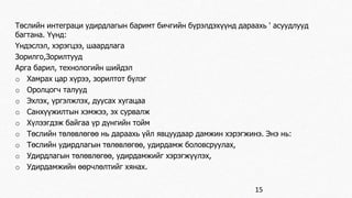 Төслийн интеграци удирдлагын баримт бичгийн бүрэлдэхүүнд дараахь ' асуудлууд 
багтана. Үүнд: 
Үндэслэл, хэрэгцээ, шаардлага 
Зорилго,Зорилтууд 
Арга барил, технологийн шийдэл 
o Хамрах цар хүрээ, зорилтот бүлэг 
o Оролцогч талууд 
o Эхлэх, үргэлжлэх, дуусах хугацаа 
o Санхүүжилтын хэмжээ, эх сурвалж 
o Хүлээгдэж байгаа үр дүнгийн тойм 
o Төслийн төлөвлөгөө нь дараахь үйл явцуудаар дамжин хэрэгжинэ. Энэ нь: 
o Төслийн удирдлагын төлөвлөгөө, удирдамж боловсруулах, 
o Удирдлагын төлөвлөгөө, удирдамжийг хэрэгжүүлэх, 
o Удирдамжийн өөрчлөлтийг хянах. 
15 
 